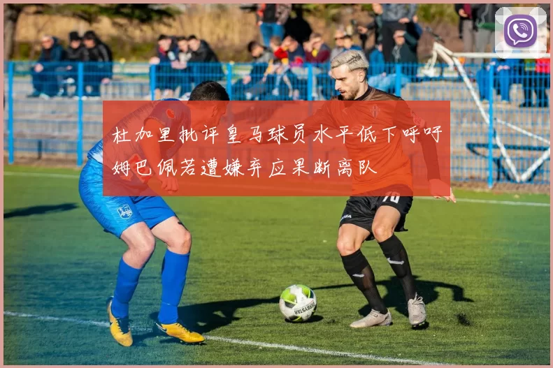 杜加里批评皇马球员水平低下呼吁姆巴佩若遭嫌弃应果断离队