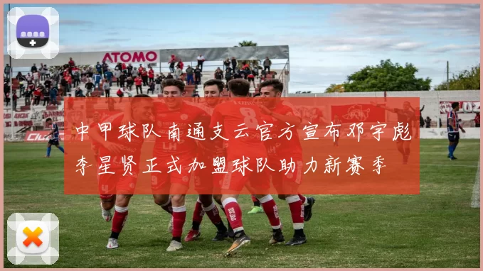 中甲球队南通支云官方宣布邓宇彪李星贤正式加盟球队助力新赛季