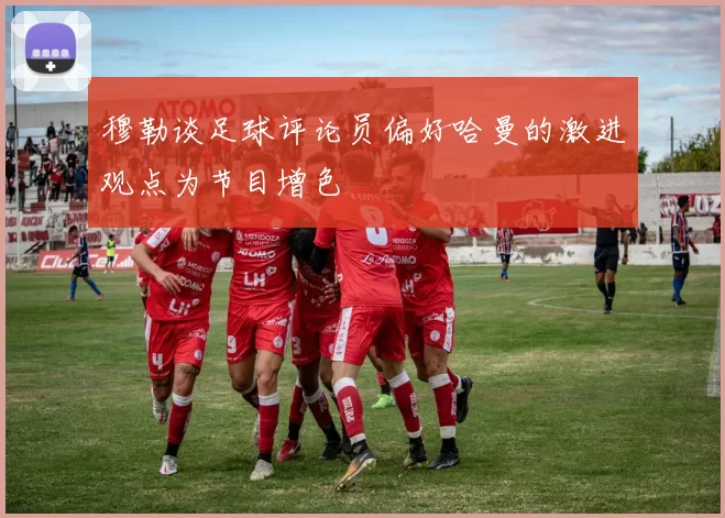 穆勒谈足球评论员偏好哈曼的激进观点为节目增色
