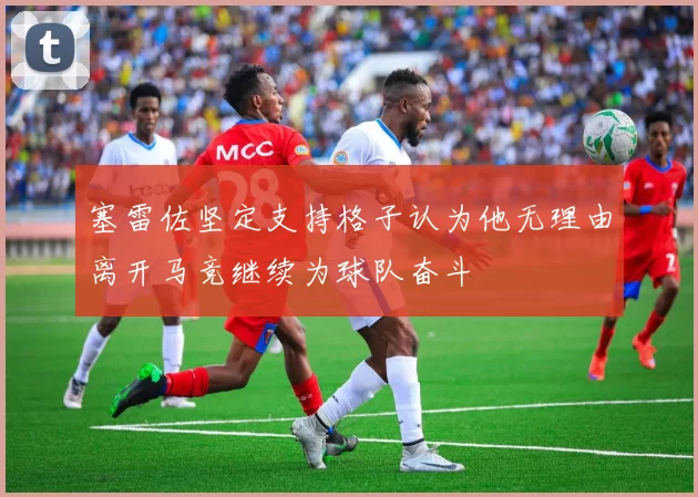 塞雷佐坚定支持格子认为他无理由离开马竞继续为球队奋斗