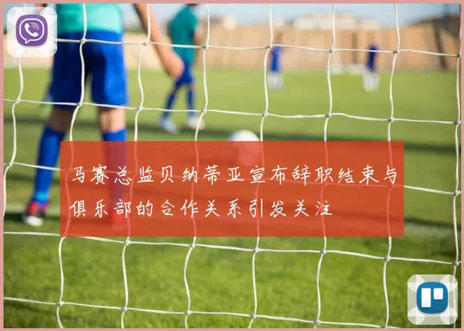 马赛总监贝纳蒂亚宣布辞职结束与俱乐部的合作关系引发关注