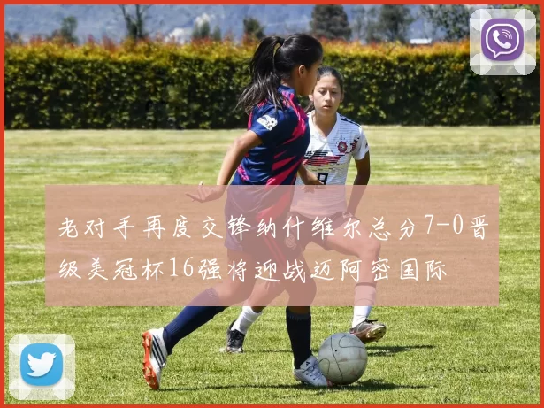 老对手再度交锋纳什维尔总分7-0晋级美冠杯16强将迎战迈阿密国际