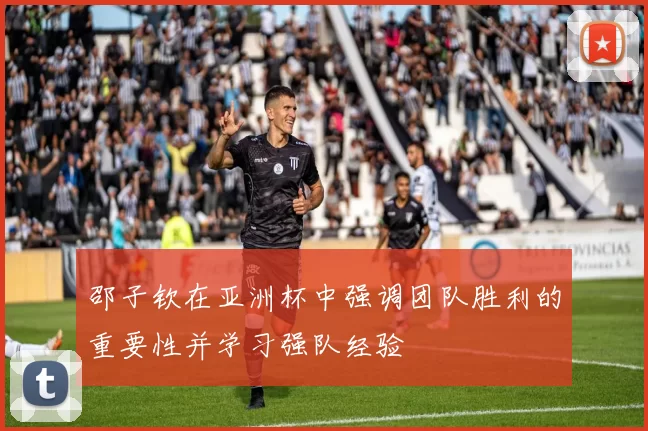 邵子钦在亚洲杯中强调团队胜利的重要性并学习强队经验