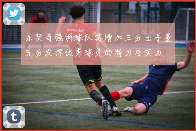 东契奇强调球队需增加三分出手量充分发挥优秀球员的潜力与实力