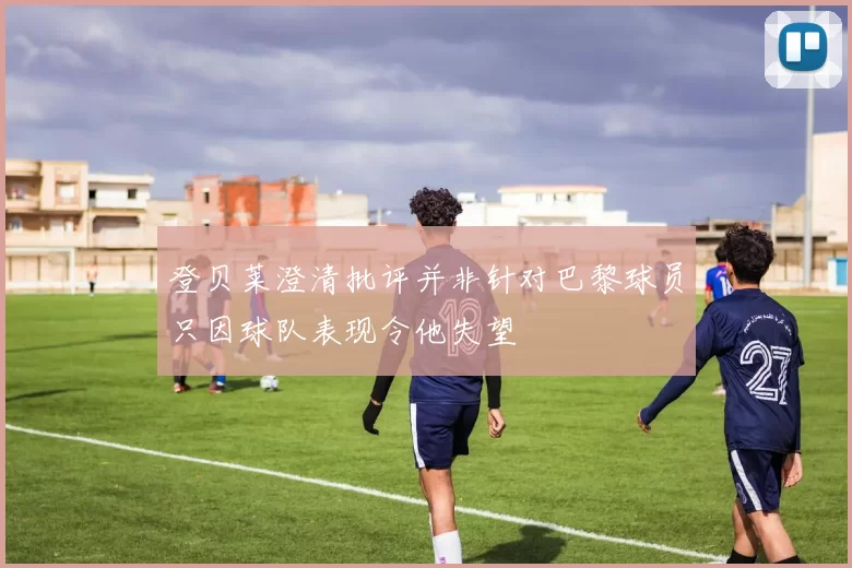 登贝莱澄清批评并非针对巴黎球员只因球队表现令他失望