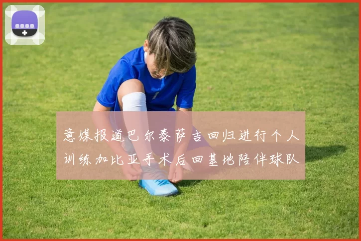 意媒报道巴尔泰萨吉回归进行个人训练加比亚手术后回基地陪伴球队恢复状态