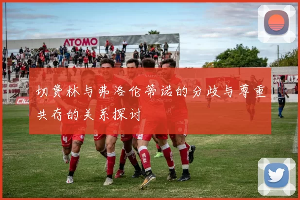 切费林与弗洛伦蒂诺的分歧与尊重共存的关系探讨