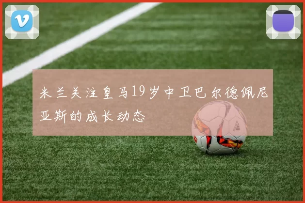 米兰关注皇马19岁中卫巴尔德佩尼亚斯的成长动态