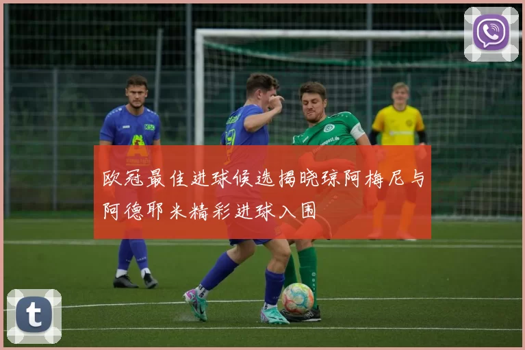 欧冠最佳进球候选揭晓琼阿梅尼与阿德耶米精彩进球入围