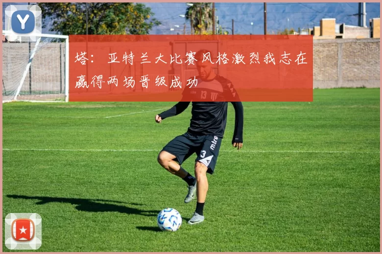 塔：亚特兰大比赛风格激烈我志在赢得两场晋级成功